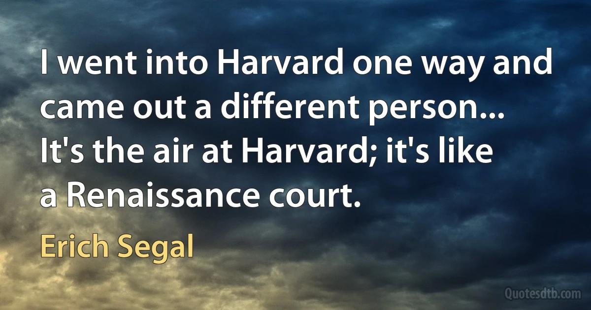 I went into Harvard one way and came out a different person... It's the air at Harvard; it's like a Renaissance court. (Erich Segal)