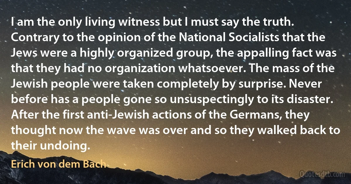 I am the only living witness but I must say the truth. Contrary to the opinion of the National Socialists that the Jews were a highly organized group, the appalling fact was that they had no organization whatsoever. The mass of the Jewish people were taken completely by surprise. Never before has a people gone so unsuspectingly to its disaster. After the first anti-Jewish actions of the Germans, they thought now the wave was over and so they walked back to their undoing. (Erich von dem Bach)