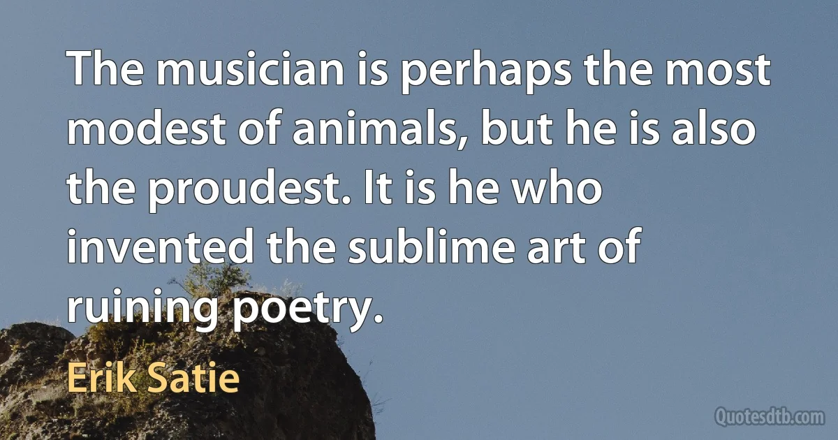 The musician is perhaps the most modest of animals, but he is also the proudest. It is he who invented the sublime art of ruining poetry. (Erik Satie)