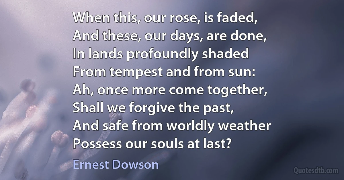 When this, our rose, is faded,
And these, our days, are done,
In lands profoundly shaded
From tempest and from sun:
Ah, once more come together,
Shall we forgive the past,
And safe from worldly weather
Possess our souls at last? (Ernest Dowson)