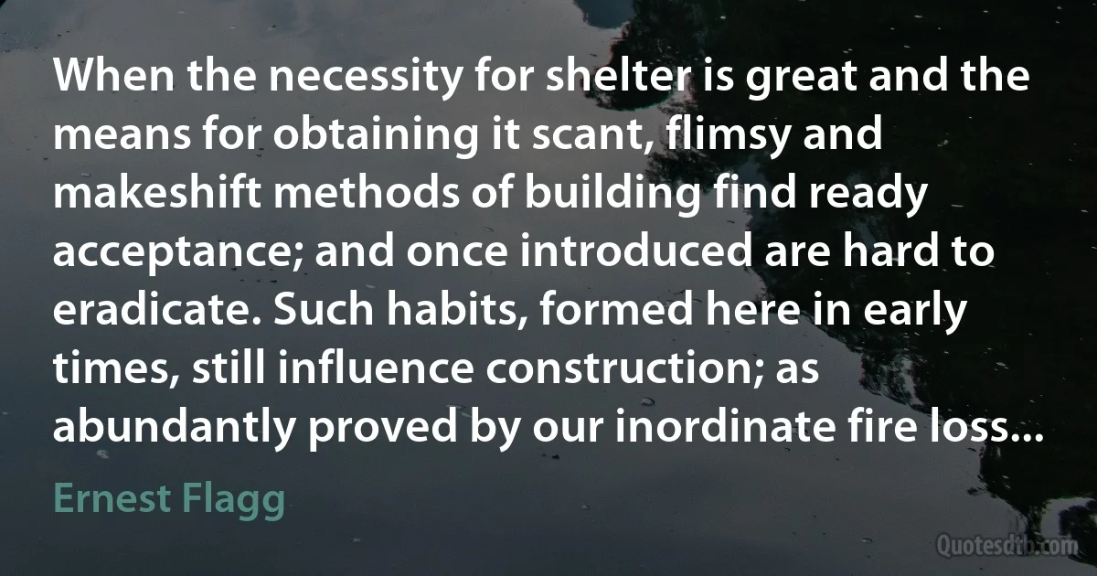 When the necessity for shelter is great and the means for obtaining it scant, flimsy and makeshift methods of building find ready acceptance; and once introduced are hard to eradicate. Such habits, formed here in early times, still influence construction; as abundantly proved by our inordinate fire loss... (Ernest Flagg)