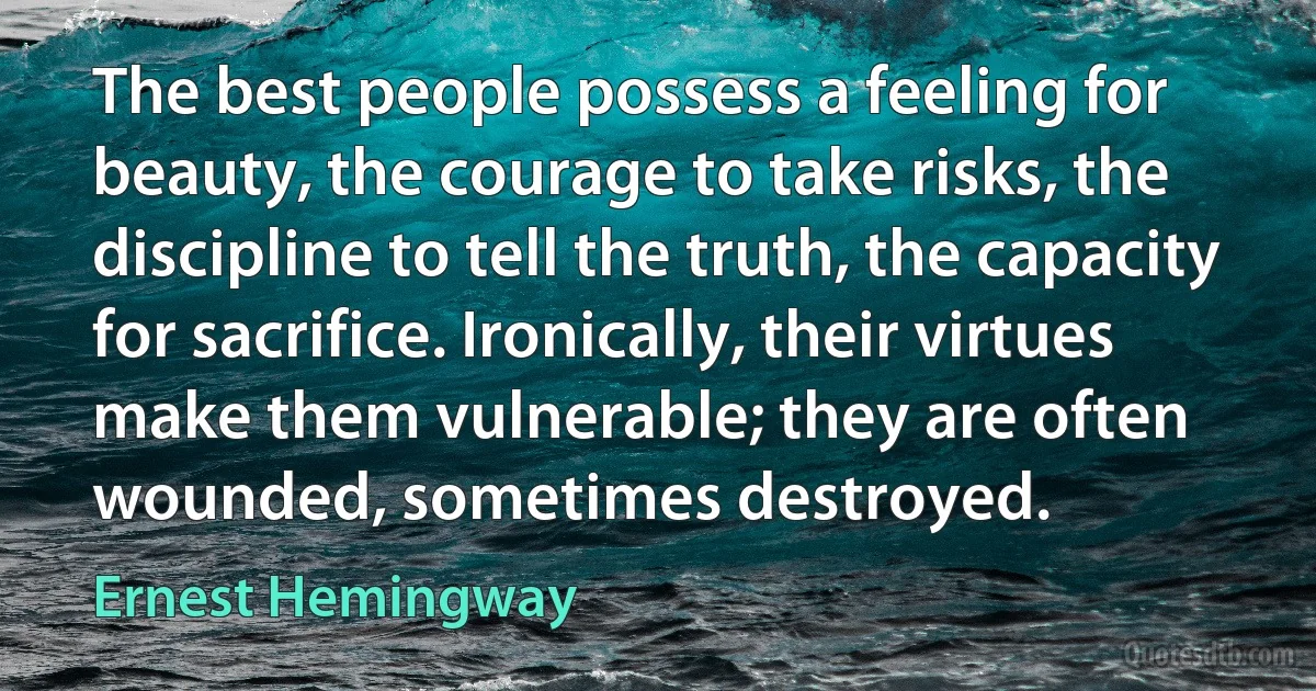 The best people possess a feeling for beauty, the courage to take risks, the discipline to tell the truth, the capacity for sacrifice. Ironically, their virtues make them vulnerable; they are often wounded, sometimes destroyed. (Ernest Hemingway)