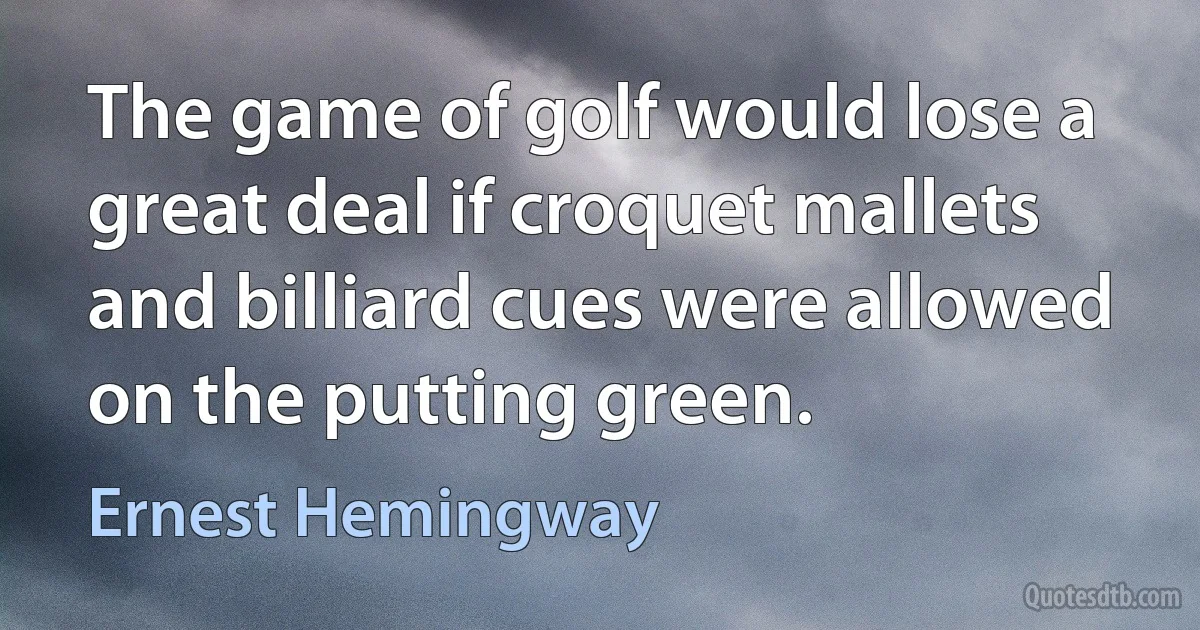 The game of golf would lose a great deal if croquet mallets and billiard cues were allowed on the putting green. (Ernest Hemingway)