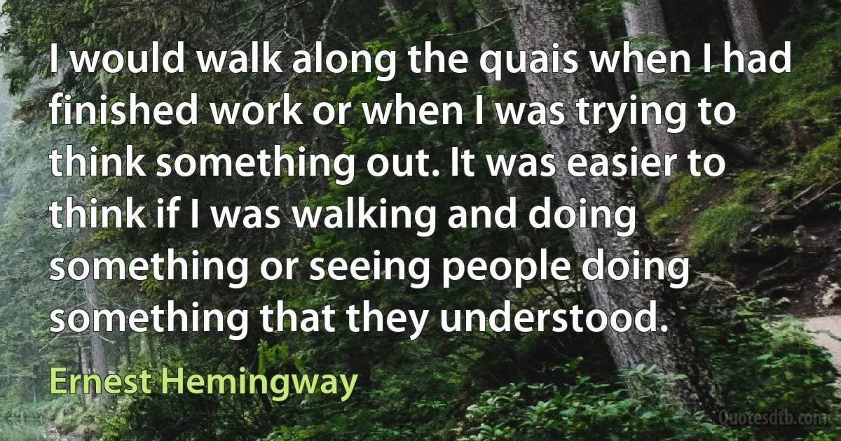 I would walk along the quais when I had finished work or when I was trying to think something out. It was easier to think if I was walking and doing something or seeing people doing something that they understood. (Ernest Hemingway)