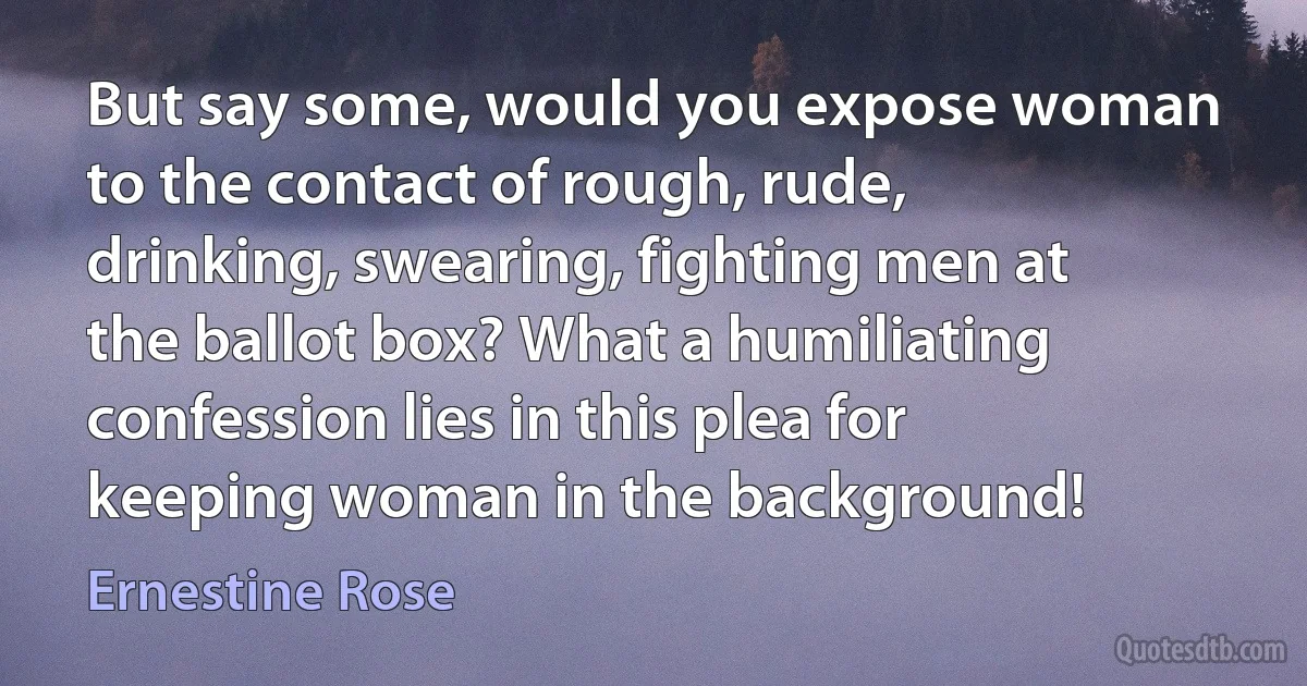 But say some, would you expose woman to the contact of rough, rude, drinking, swearing, fighting men at the ballot box? What a humiliating confession lies in this plea for keeping woman in the background! (Ernestine Rose)