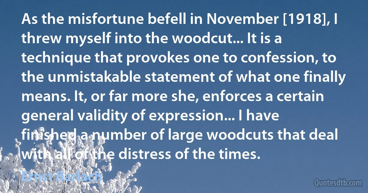 As the misfortune befell in November [1918], I threw myself into the woodcut... It is a technique that provokes one to confession, to the unmistakable statement of what one finally means. It, or far more she, enforces a certain general validity of expression... I have finished a number of large woodcuts that deal with all of the distress of the times. (Ernst Barlach)