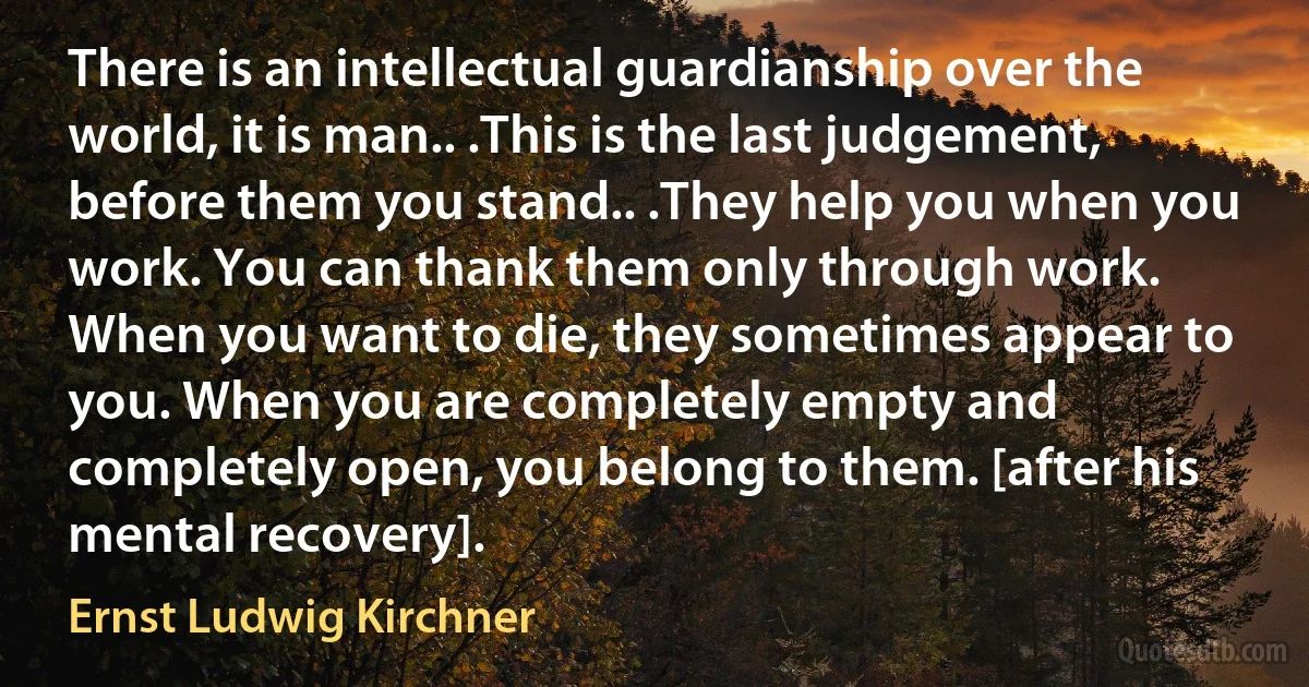 There is an intellectual guardianship over the world, it is man.. .This is the last judgement, before them you stand.. .They help you when you work. You can thank them only through work. When you want to die, they sometimes appear to you. When you are completely empty and completely open, you belong to them. [after his mental recovery]. (Ernst Ludwig Kirchner)