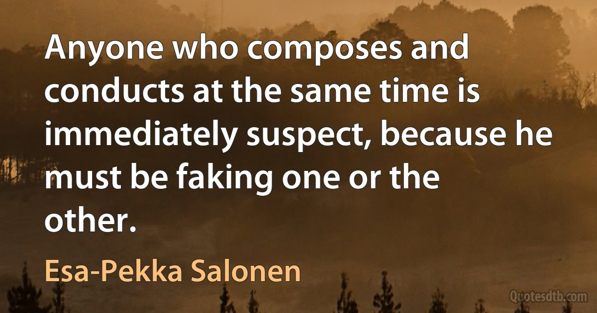 Anyone who composes and conducts at the same time is immediately suspect, because he must be faking one or the other. (Esa-Pekka Salonen)