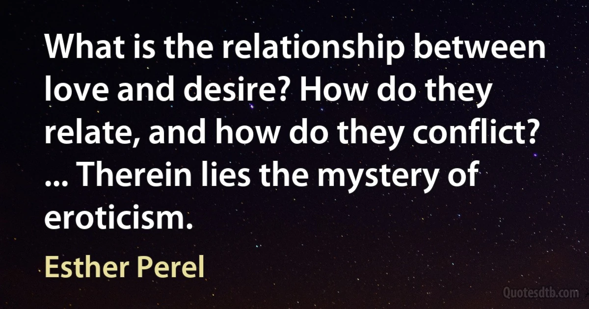 What is the relationship between love and desire? How do they relate, and how do they conflict? ... Therein lies the mystery of eroticism. (Esther Perel)