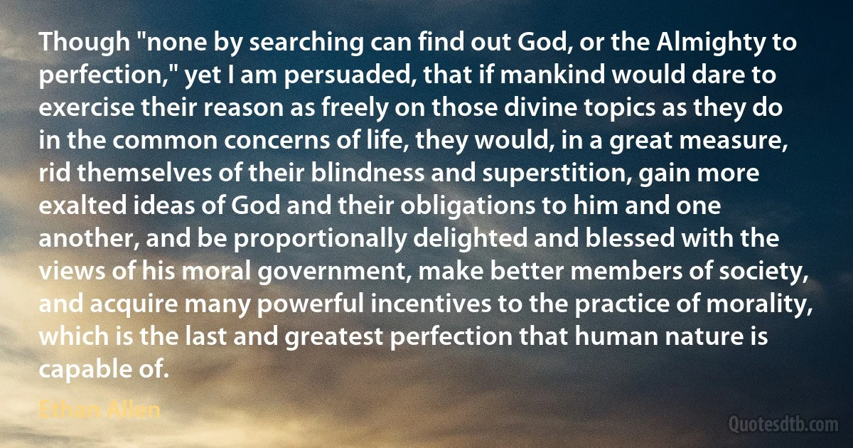 Though "none by searching can find out God, or the Almighty to perfection," yet I am persuaded, that if mankind would dare to exercise their reason as freely on those divine topics as they do in the common concerns of life, they would, in a great measure, rid themselves of their blindness and superstition, gain more exalted ideas of God and their obligations to him and one another, and be proportionally delighted and blessed with the views of his moral government, make better members of society, and acquire many powerful incentives to the practice of morality, which is the last and greatest perfection that human nature is capable of. (Ethan Allen)