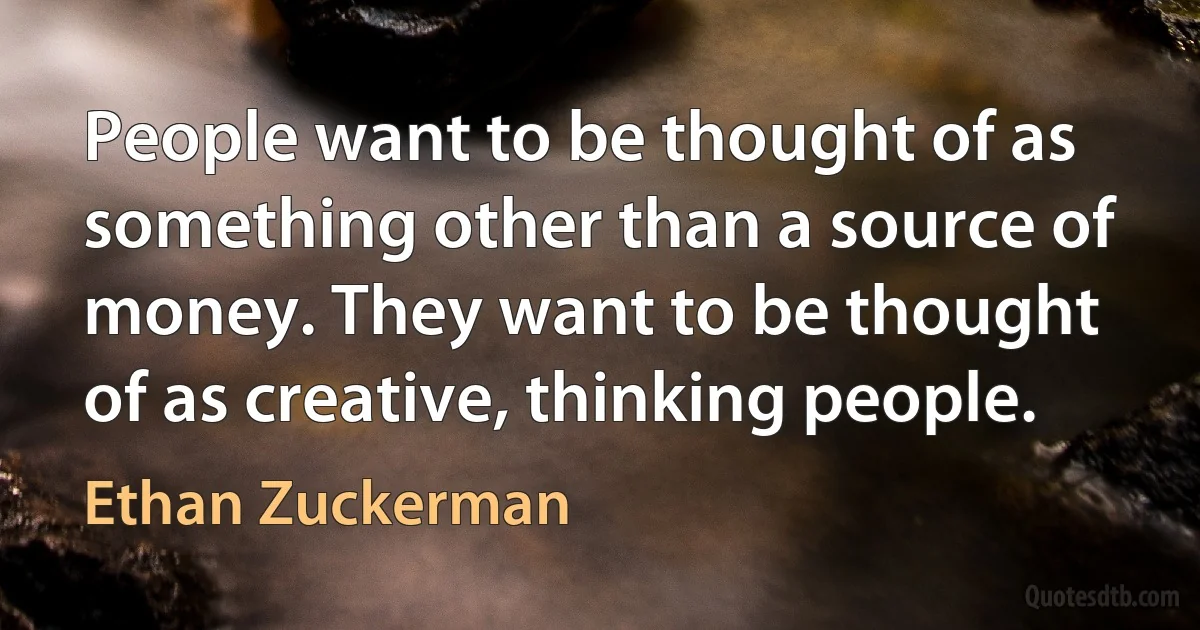 People want to be thought of as something other than a source of money. They want to be thought of as creative, thinking people. (Ethan Zuckerman)