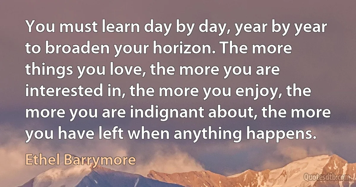 You must learn day by day, year by year to broaden your horizon. The more things you love, the more you are interested in, the more you enjoy, the more you are indignant about, the more you have left when anything happens. (Ethel Barrymore)