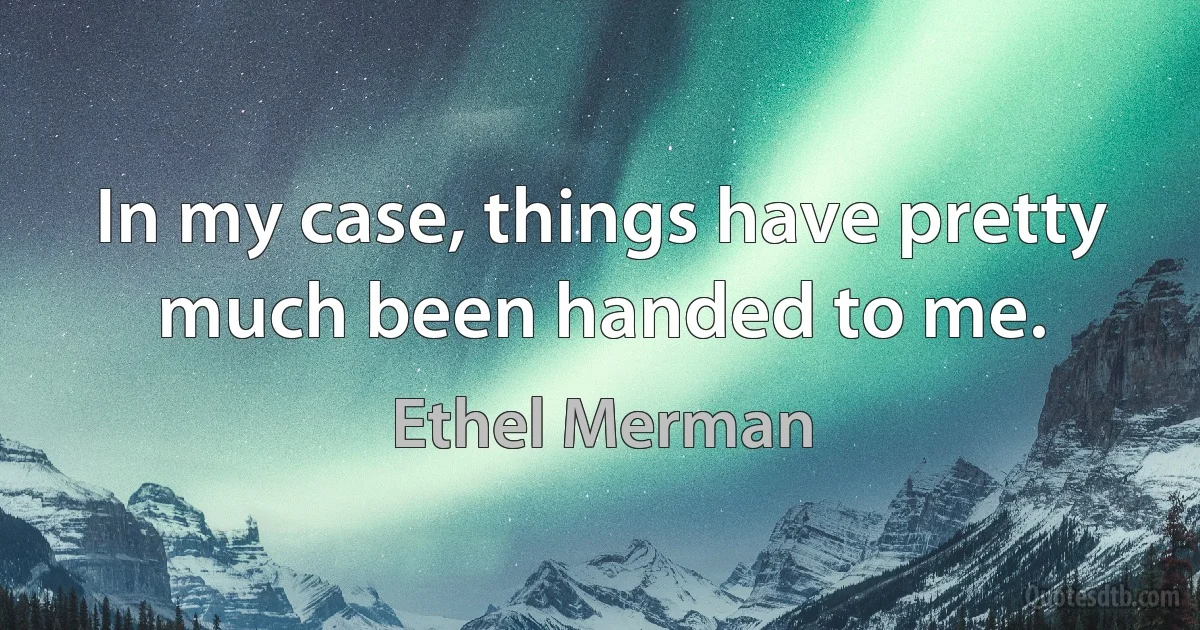 In my case, things have pretty much been handed to me. (Ethel Merman)