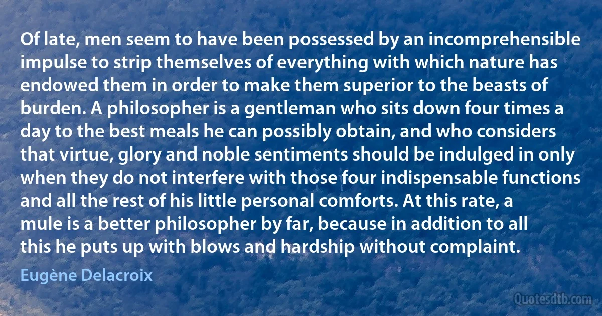 Of late, men seem to have been possessed by an incomprehensible impulse to strip themselves of everything with which nature has endowed them in order to make them superior to the beasts of burden. A philosopher is a gentleman who sits down four times a day to the best meals he can possibly obtain, and who considers that virtue, glory and noble sentiments should be indulged in only when they do not interfere with those four indispensable functions and all the rest of his little personal comforts. At this rate, a mule is a better philosopher by far, because in addition to all this he puts up with blows and hardship without complaint. (Eugène Delacroix)