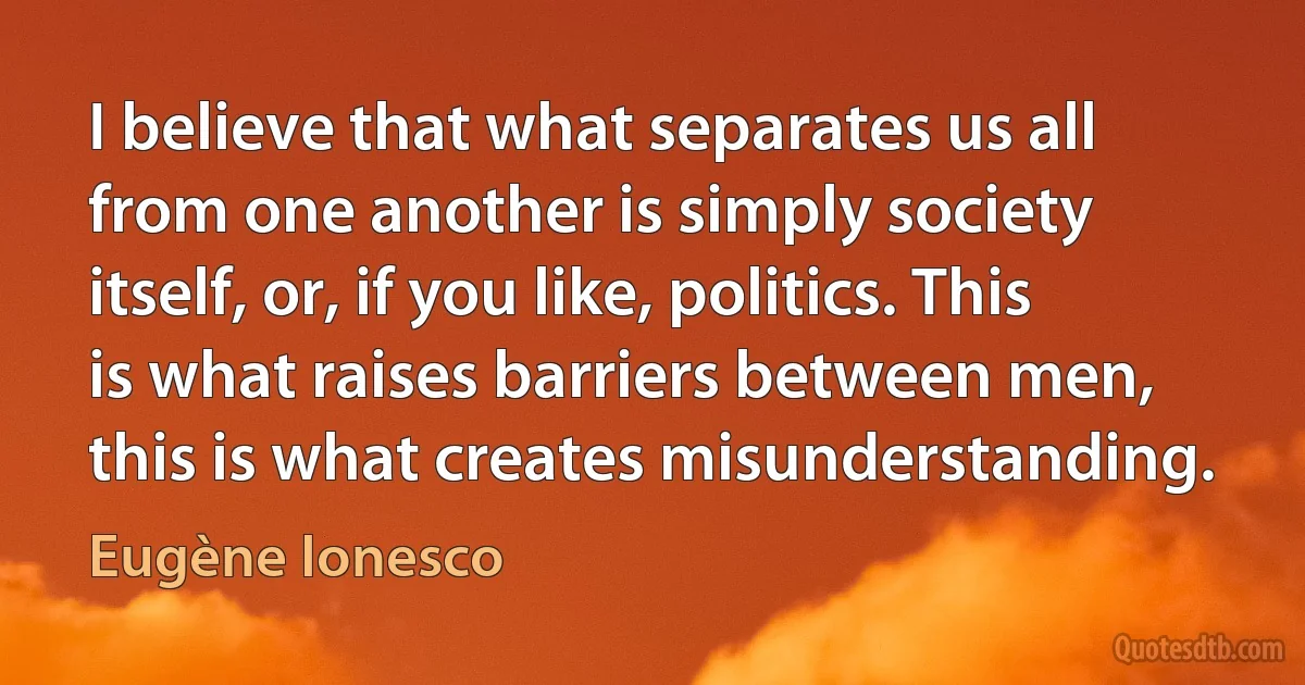 I believe that what separates us all from one another is simply society itself, or, if you like, politics. This is what raises barriers between men, this is what creates misunderstanding. (Eugène Ionesco)