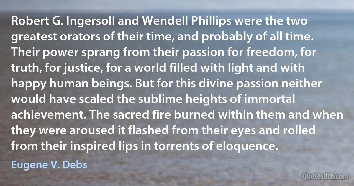 Robert G. Ingersoll and Wendell Phillips were the two greatest orators of their time, and probably of all time. Their power sprang from their passion for freedom, for truth, for justice, for a world filled with light and with happy human beings. But for this divine passion neither would have scaled the sublime heights of immortal achievement. The sacred fire burned within them and when they were aroused it flashed from their eyes and rolled from their inspired lips in torrents of eloquence. (Eugene V. Debs)