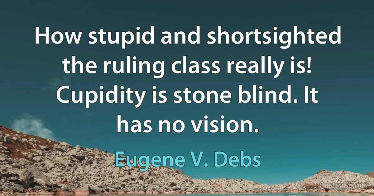 How stupid and shortsighted the ruling class really is! Cupidity is stone blind. It has no vision. (Eugene V. Debs)