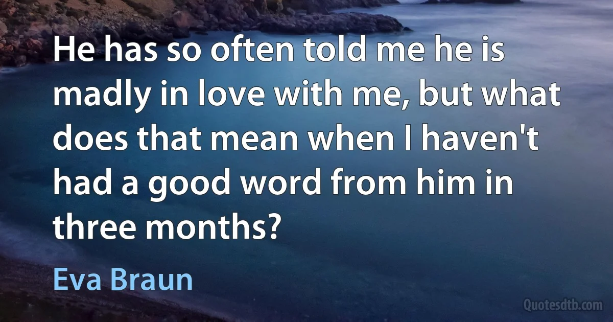 He has so often told me he is madly in love with me, but what does that mean when I haven't had a good word from him in three months? (Eva Braun)