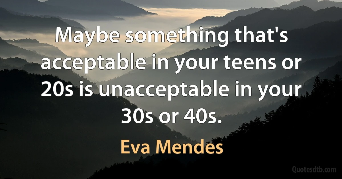 Maybe something that's acceptable in your teens or 20s is unacceptable in your 30s or 40s. (Eva Mendes)