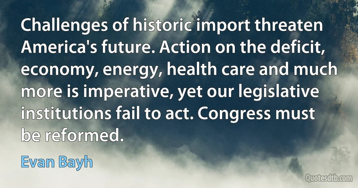 Challenges of historic import threaten America's future. Action on the deficit, economy, energy, health care and much more is imperative, yet our legislative institutions fail to act. Congress must be reformed. (Evan Bayh)