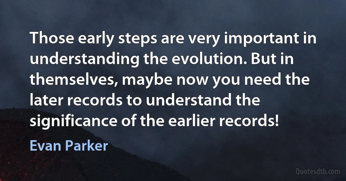 Those early steps are very important in understanding the evolution. But in themselves, maybe now you need the later records to understand the significance of the earlier records! (Evan Parker)