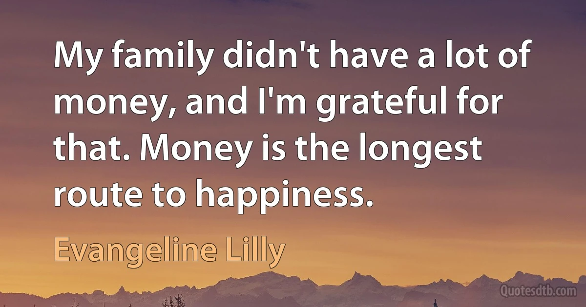 My family didn't have a lot of money, and I'm grateful for that. Money is the longest route to happiness. (Evangeline Lilly)