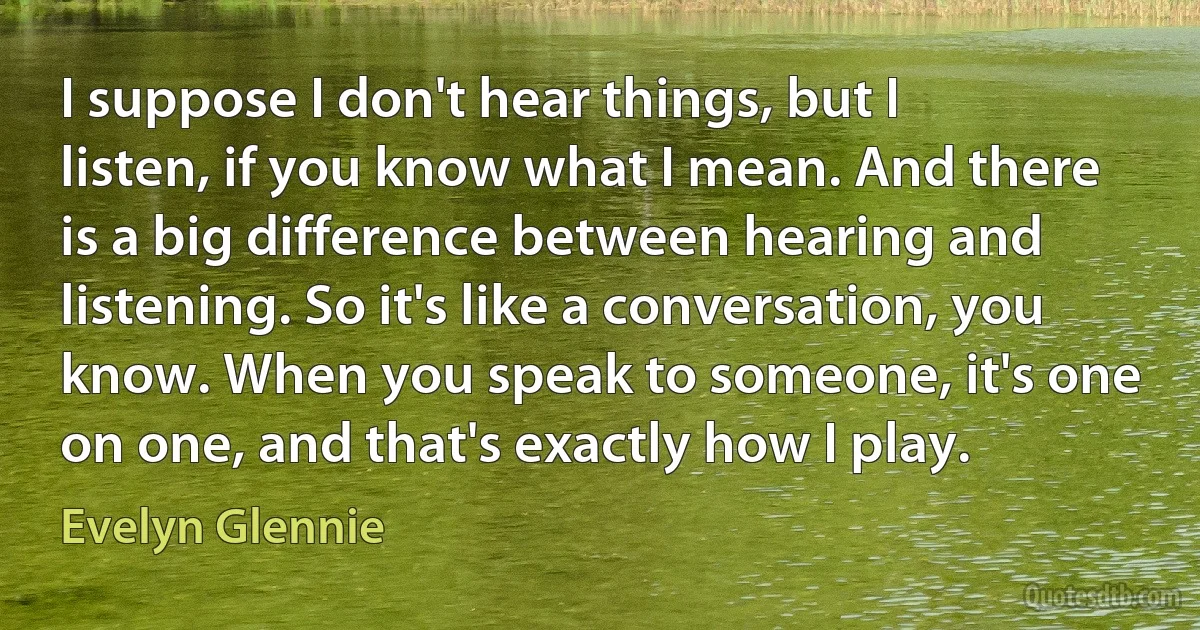 I suppose I don't hear things, but I listen, if you know what I mean. And there is a big difference between hearing and listening. So it's like a conversation, you know. When you speak to someone, it's one on one, and that's exactly how I play. (Evelyn Glennie)