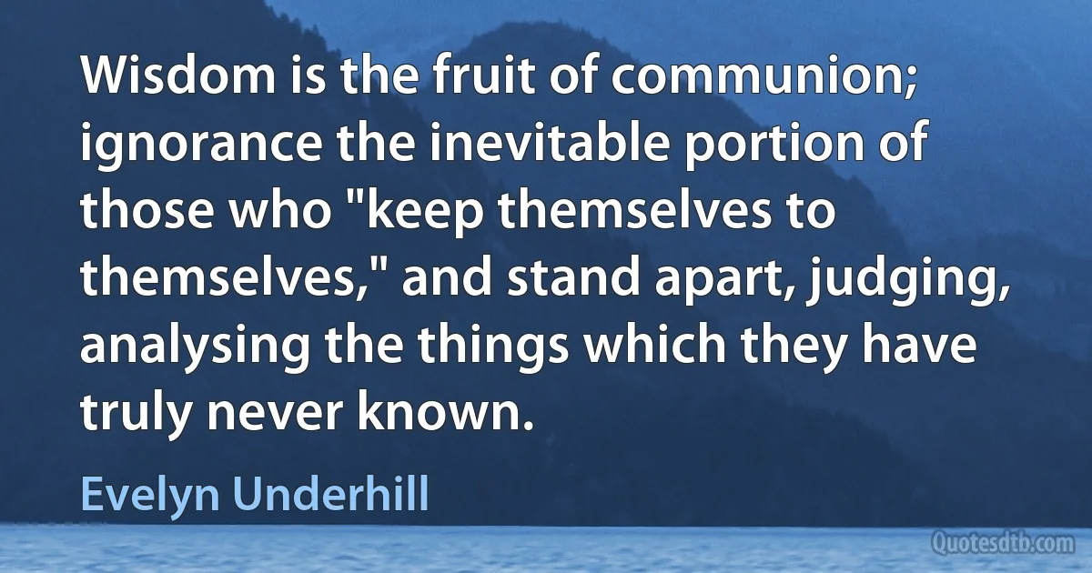 Wisdom is the fruit of communion; ignorance the inevitable portion of those who "keep themselves to themselves," and stand apart, judging, analysing the things which they have truly never known. (Evelyn Underhill)