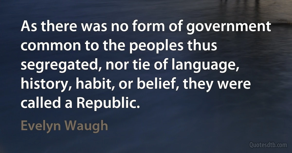 As there was no form of government common to the peoples thus segregated, nor tie of language, history, habit, or belief, they were called a Republic. (Evelyn Waugh)