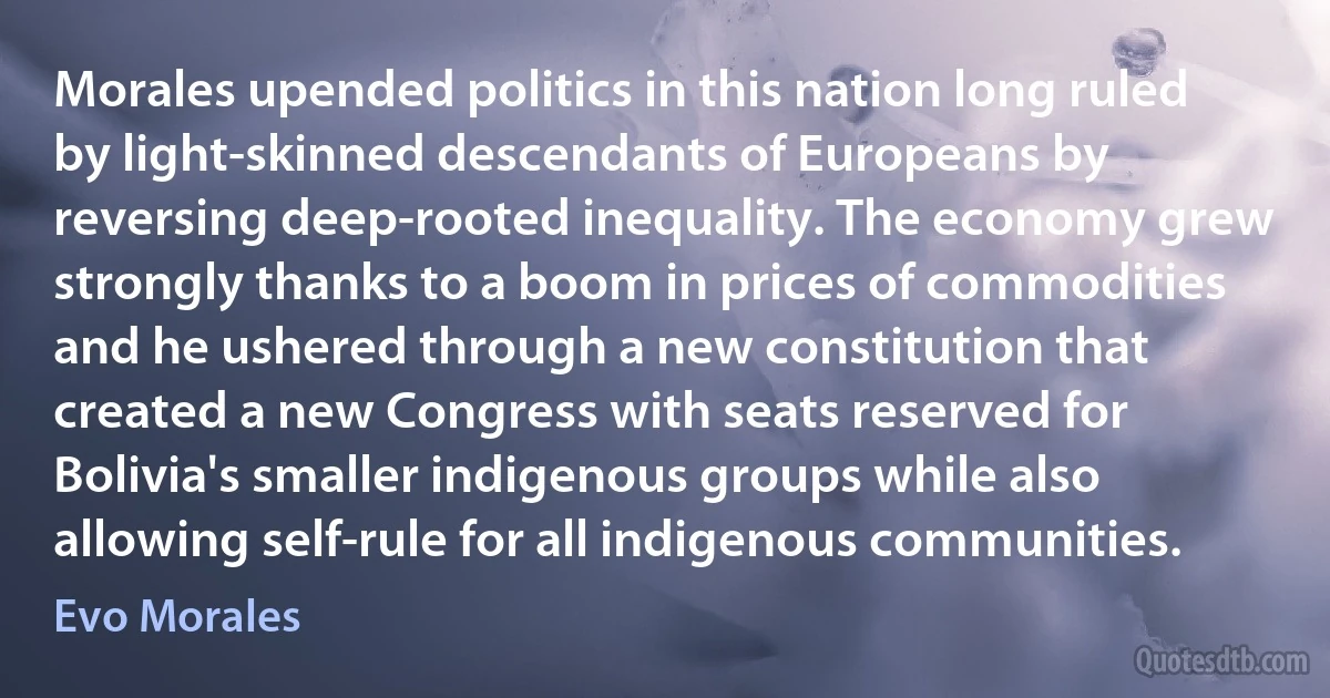 Morales upended politics in this nation long ruled by light-skinned descendants of Europeans by reversing deep-rooted inequality. The economy grew strongly thanks to a boom in prices of commodities and he ushered through a new constitution that created a new Congress with seats reserved for Bolivia's smaller indigenous groups while also allowing self-rule for all indigenous communities. (Evo Morales)