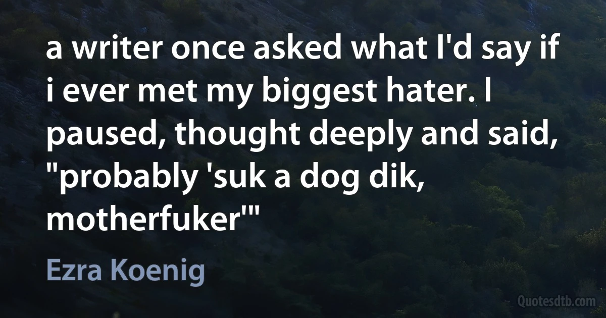 a writer once asked what I'd say if i ever met my biggest hater. I paused, thought deeply and said, "probably 'suk a dog dik, motherfuker'" (Ezra Koenig)