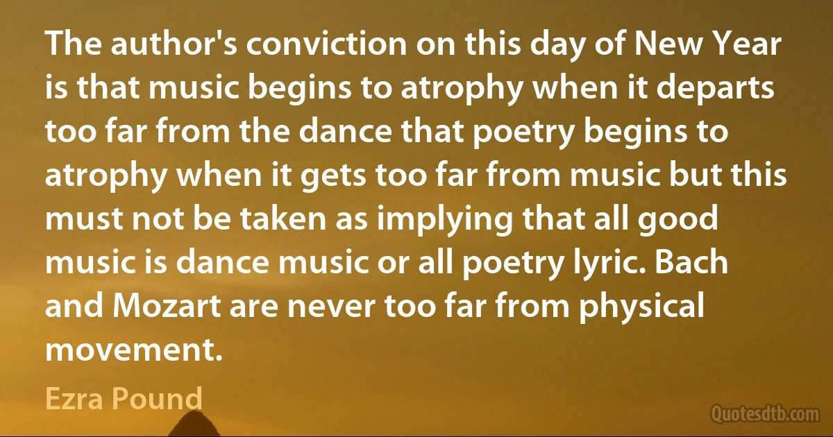 The author's conviction on this day of New Year is that music begins to atrophy when it departs too far from the dance that poetry begins to atrophy when it gets too far from music but this must not be taken as implying that all good music is dance music or all poetry lyric. Bach and Mozart are never too far from physical movement. (Ezra Pound)