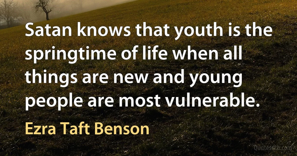 Satan knows that youth is the springtime of life when all things are new and young people are most vulnerable. (Ezra Taft Benson)