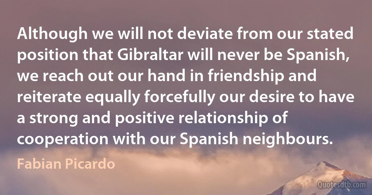 Although we will not deviate from our stated position that Gibraltar will never be Spanish, we reach out our hand in friendship and reiterate equally forcefully our desire to have a strong and positive relationship of cooperation with our Spanish neighbours. (Fabian Picardo)