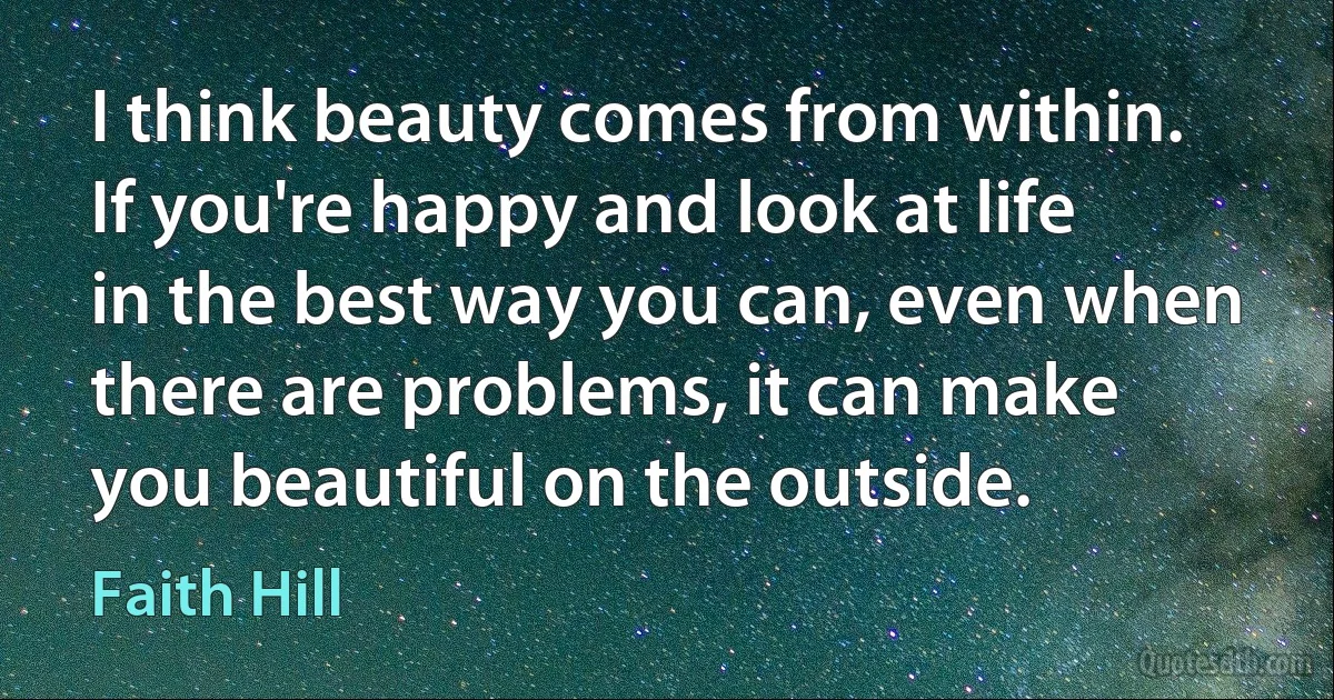 I think beauty comes from within. If you're happy and look at life in the best way you can, even when there are problems, it can make you beautiful on the outside. (Faith Hill)