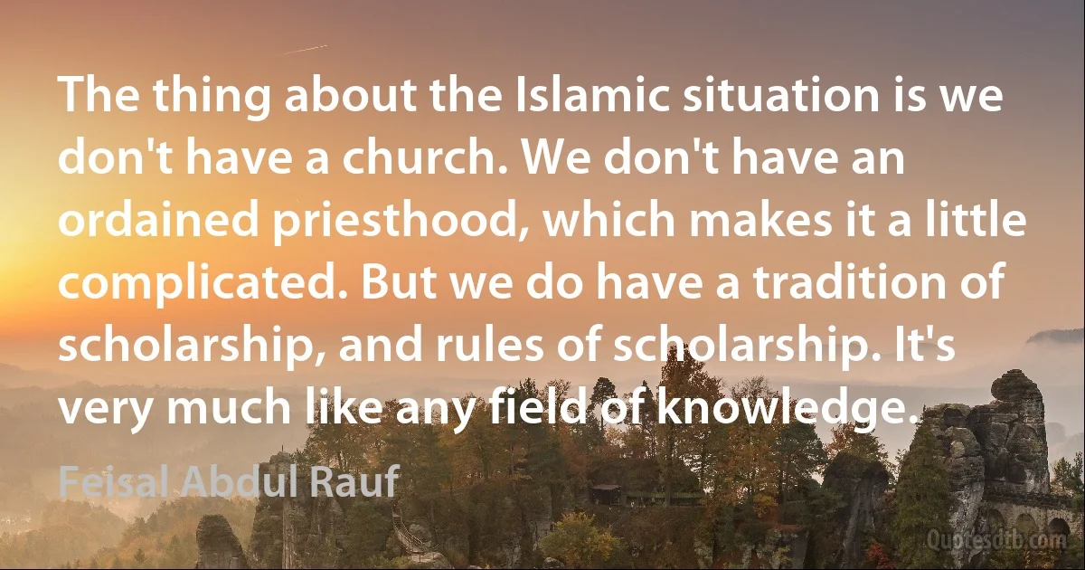 The thing about the Islamic situation is we don't have a church. We don't have an ordained priesthood, which makes it a little complicated. But we do have a tradition of scholarship, and rules of scholarship. It's very much like any field of knowledge. (Feisal Abdul Rauf)