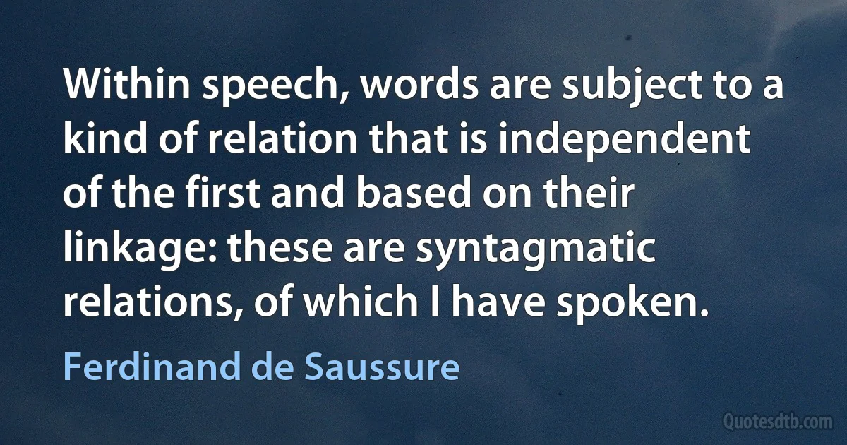 Within speech, words are subject to a kind of relation that is independent of the first and based on their linkage: these are syntagmatic relations, of which I have spoken. (Ferdinand de Saussure)