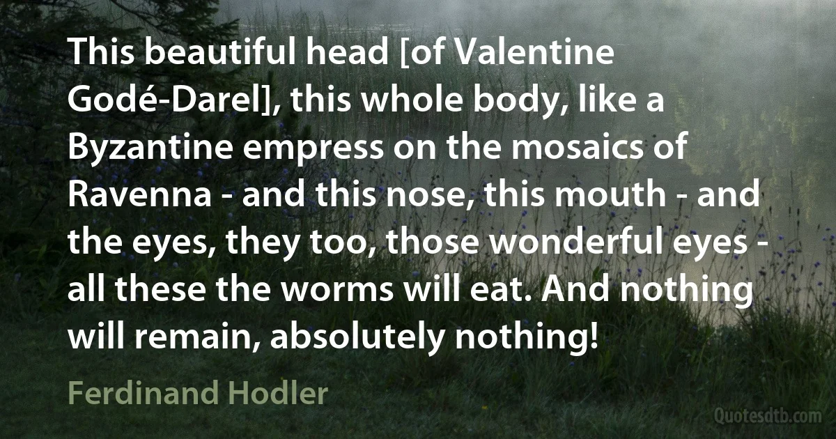 This beautiful head [of Valentine Godé-Darel], this whole body, like a Byzantine empress on the mosaics of Ravenna - and this nose, this mouth - and the eyes, they too, those wonderful eyes - all these the worms will eat. And nothing will remain, absolutely nothing! (Ferdinand Hodler)