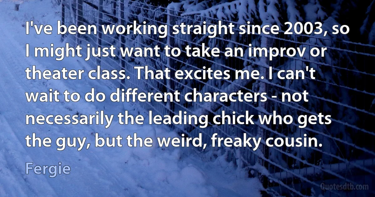 I've been working straight since 2003, so I might just want to take an improv or theater class. That excites me. I can't wait to do different characters - not necessarily the leading chick who gets the guy, but the weird, freaky cousin. (Fergie)