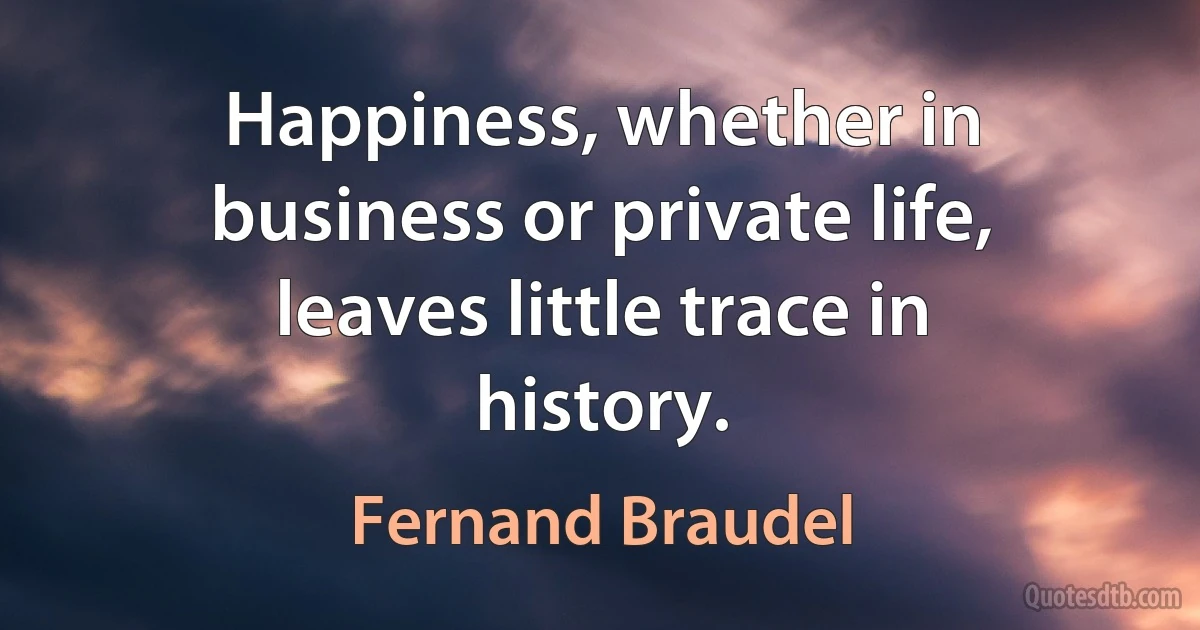 Happiness, whether in business or private life, leaves little trace in history. (Fernand Braudel)