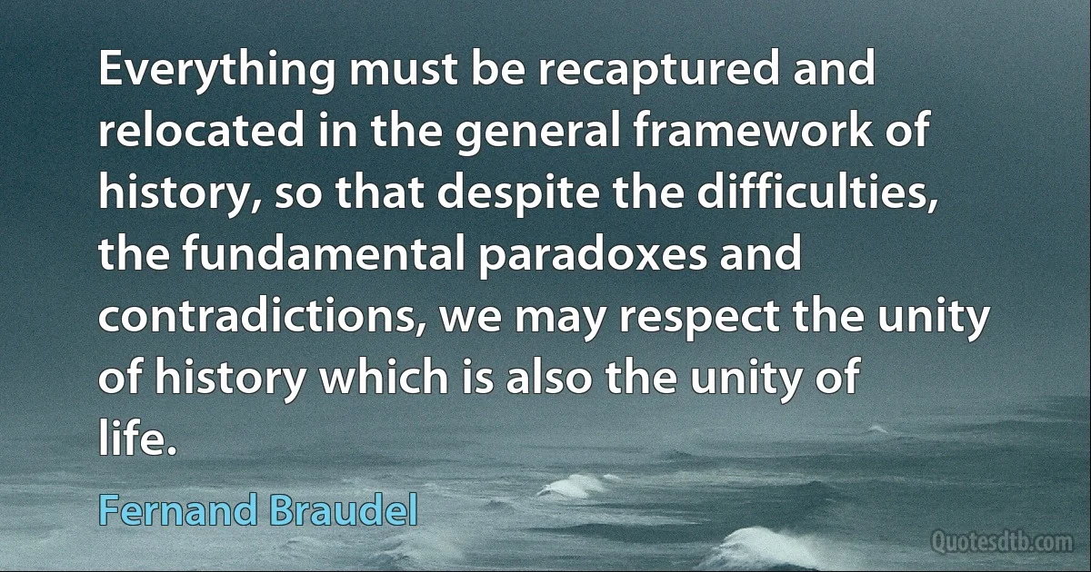 Everything must be recaptured and relocated in the general framework of history, so that despite the difficulties, the fundamental paradoxes and contradictions, we may respect the unity of history which is also the unity of life. (Fernand Braudel)