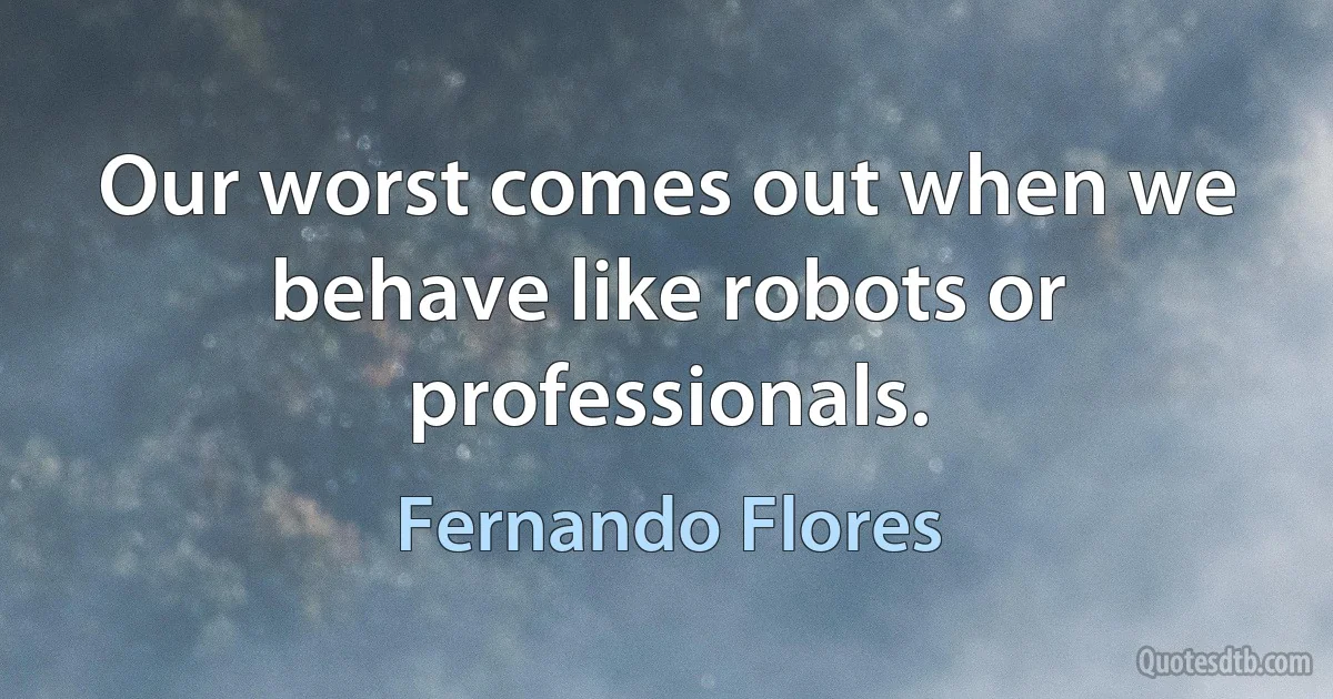 Our worst comes out when we behave like robots or professionals. (Fernando Flores)