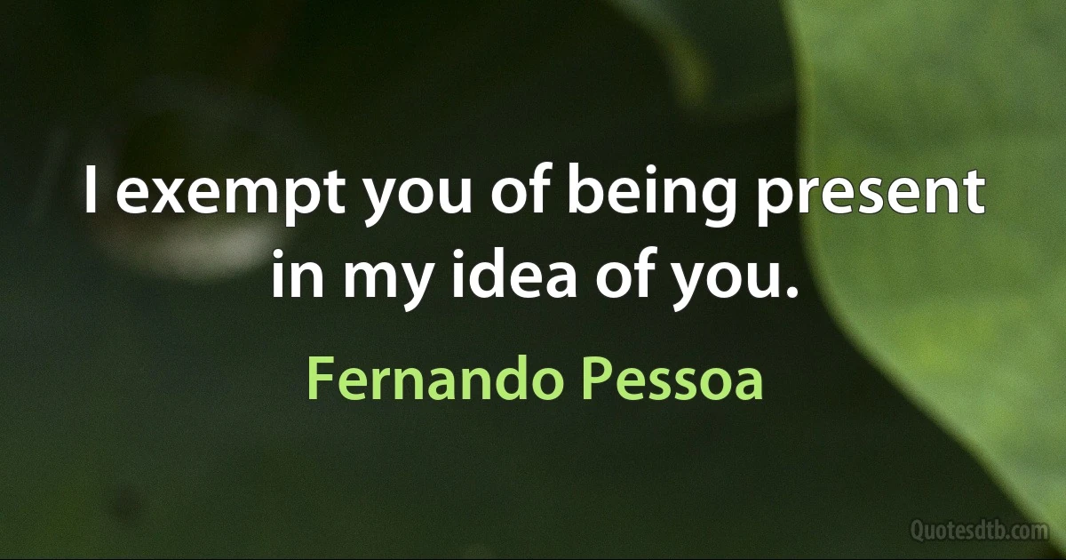 I exempt you of being present in my idea of you. (Fernando Pessoa)