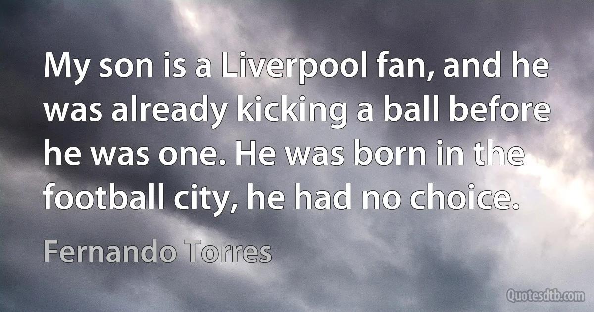 My son is a Liverpool fan, and he was already kicking a ball before he was one. He was born in the football city, he had no choice. (Fernando Torres)