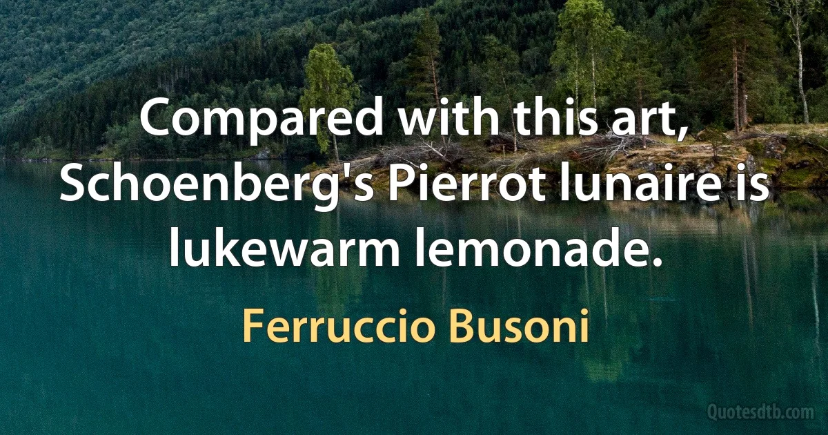 Compared with this art, Schoenberg's Pierrot lunaire is lukewarm lemonade. (Ferruccio Busoni)