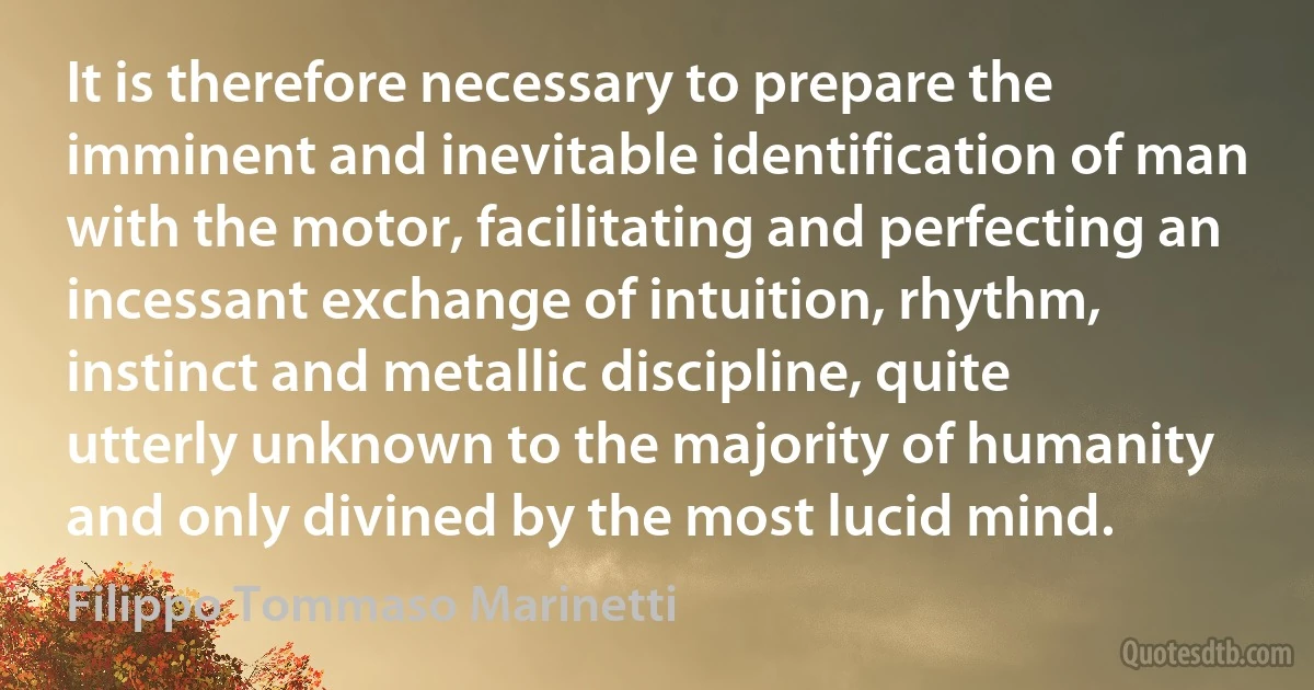 It is therefore necessary to prepare the imminent and inevitable identification of man with the motor, facilitating and perfecting an incessant exchange of intuition, rhythm, instinct and metallic discipline, quite utterly unknown to the majority of humanity and only divined by the most lucid mind. (Filippo Tommaso Marinetti)