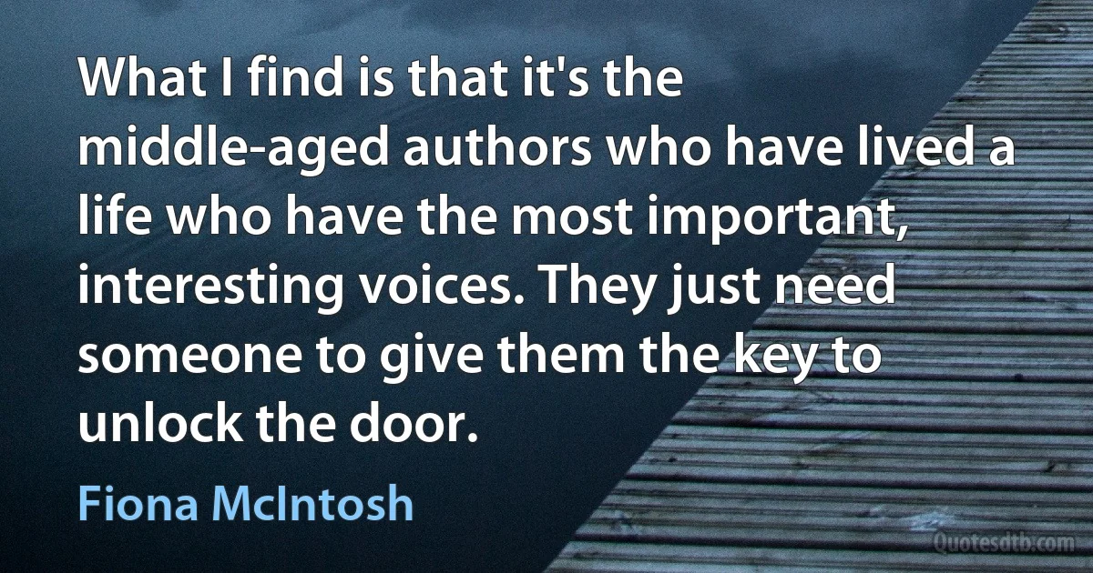 What I find is that it's the middle-aged authors who have lived a life who have the most important, interesting voices. They just need someone to give them the key to unlock the door. (Fiona McIntosh)