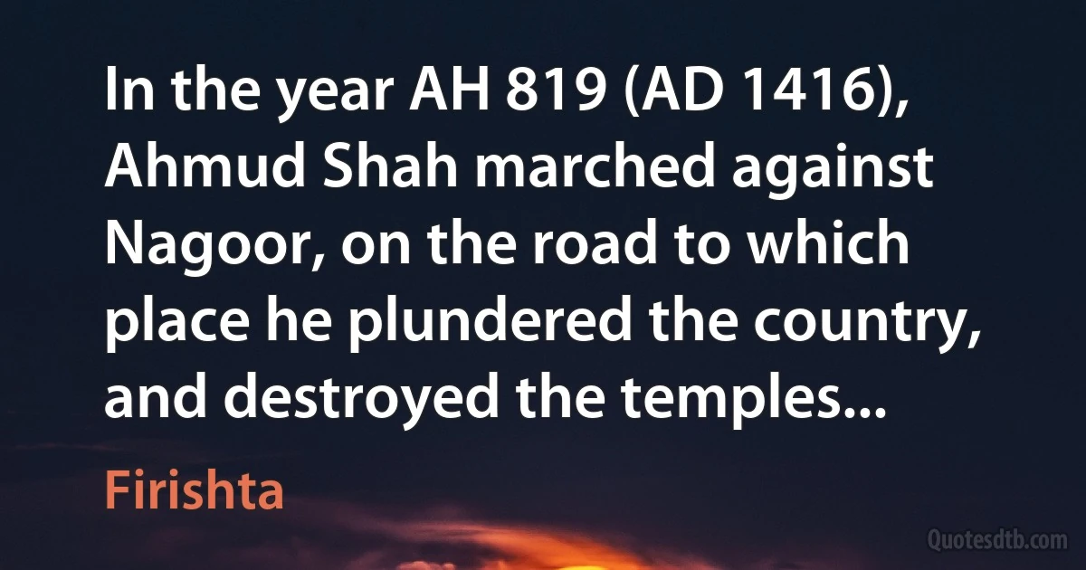 In the year AH 819 (AD 1416), Ahmud Shah marched against Nagoor, on the road to which place he plundered the country, and destroyed the temples... (Firishta)