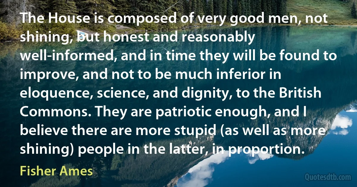 The House is composed of very good men, not shining, but honest and reasonably well-informed, and in time they will be found to improve, and not to be much inferior in eloquence, science, and dignity, to the British Commons. They are patriotic enough, and I believe there are more stupid (as well as more shining) people in the latter, in proportion. (Fisher Ames)