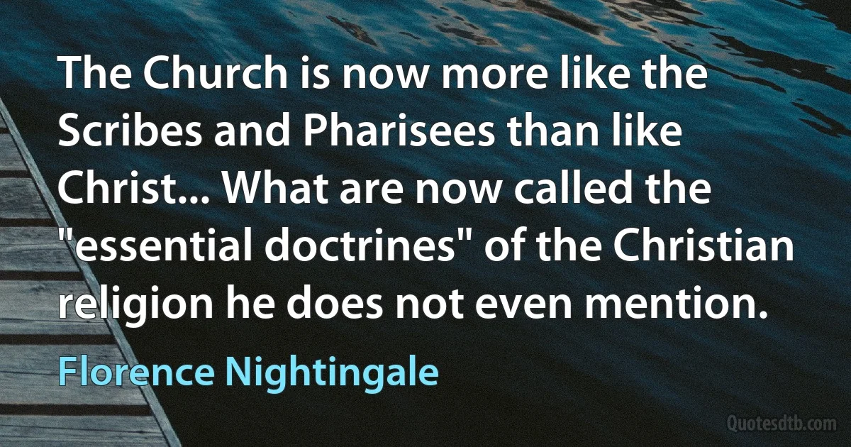 The Church is now more like the Scribes and Pharisees than like Christ... What are now called the "essential doctrines" of the Christian religion he does not even mention. (Florence Nightingale)